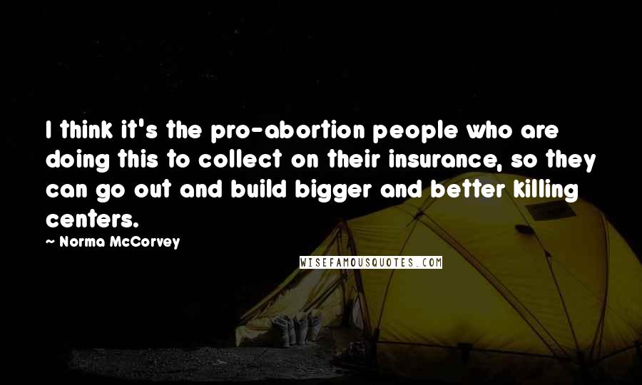 Norma McCorvey Quotes: I think it's the pro-abortion people who are doing this to collect on their insurance, so they can go out and build bigger and better killing centers.