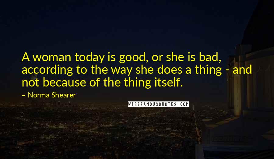 Norma Shearer Quotes: A woman today is good, or she is bad, according to the way she does a thing - and not because of the thing itself.