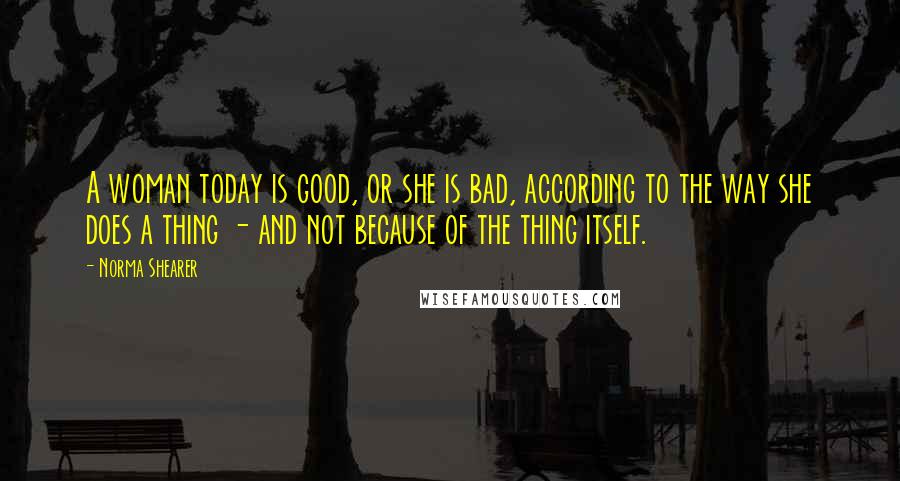 Norma Shearer Quotes: A woman today is good, or she is bad, according to the way she does a thing - and not because of the thing itself.