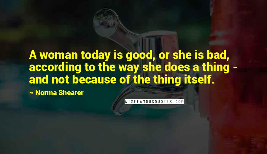 Norma Shearer Quotes: A woman today is good, or she is bad, according to the way she does a thing - and not because of the thing itself.