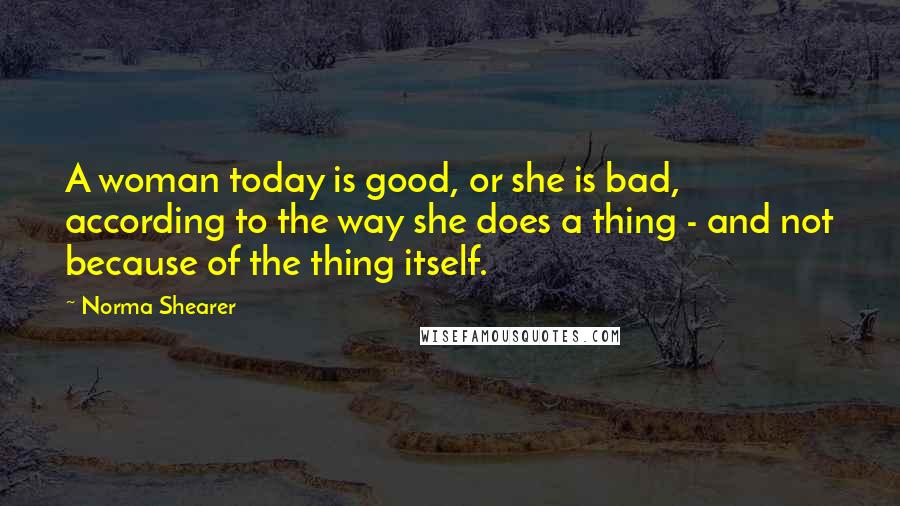 Norma Shearer Quotes: A woman today is good, or she is bad, according to the way she does a thing - and not because of the thing itself.