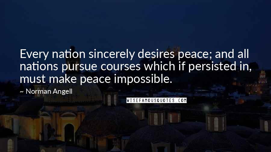 Norman Angell Quotes: Every nation sincerely desires peace; and all nations pursue courses which if persisted in, must make peace impossible.