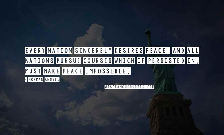 Norman Angell Quotes: Every nation sincerely desires peace; and all nations pursue courses which if persisted in, must make peace impossible.