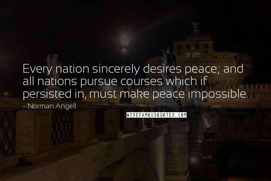 Norman Angell Quotes: Every nation sincerely desires peace; and all nations pursue courses which if persisted in, must make peace impossible.