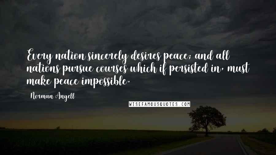 Norman Angell Quotes: Every nation sincerely desires peace; and all nations pursue courses which if persisted in, must make peace impossible.