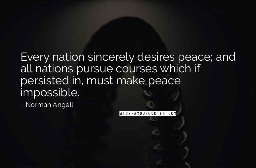 Norman Angell Quotes: Every nation sincerely desires peace; and all nations pursue courses which if persisted in, must make peace impossible.