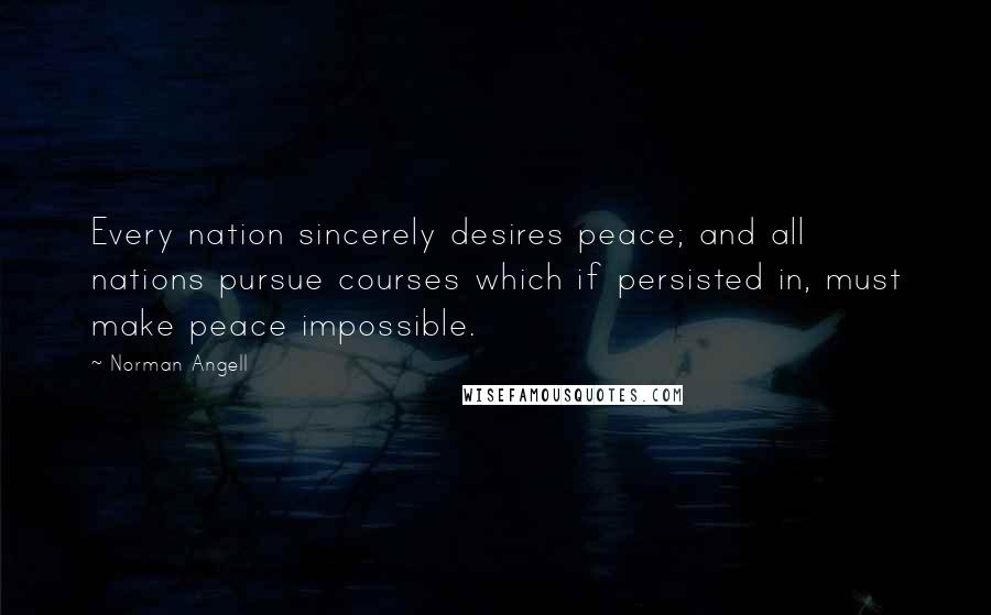 Norman Angell Quotes: Every nation sincerely desires peace; and all nations pursue courses which if persisted in, must make peace impossible.