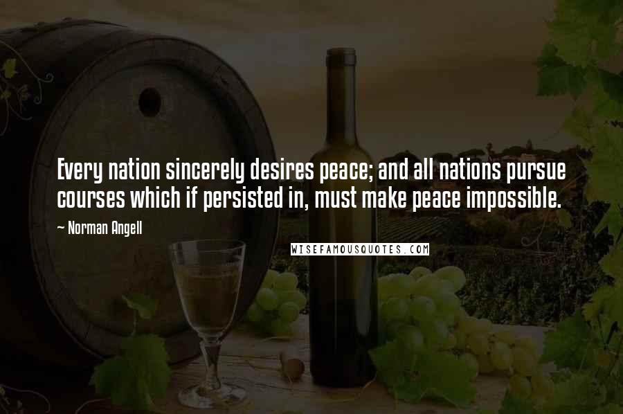 Norman Angell Quotes: Every nation sincerely desires peace; and all nations pursue courses which if persisted in, must make peace impossible.