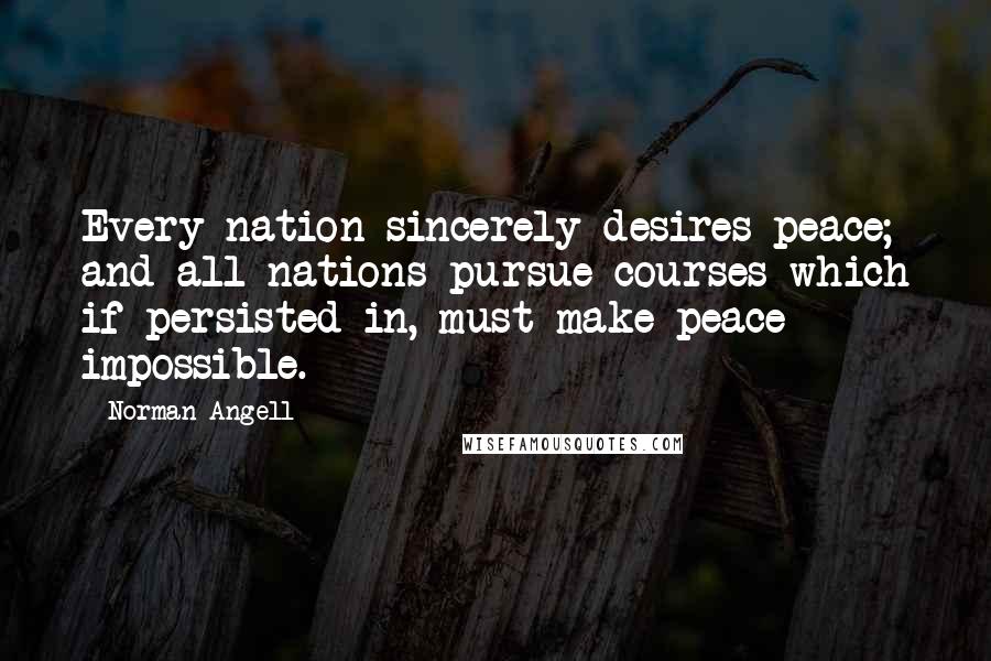 Norman Angell Quotes: Every nation sincerely desires peace; and all nations pursue courses which if persisted in, must make peace impossible.