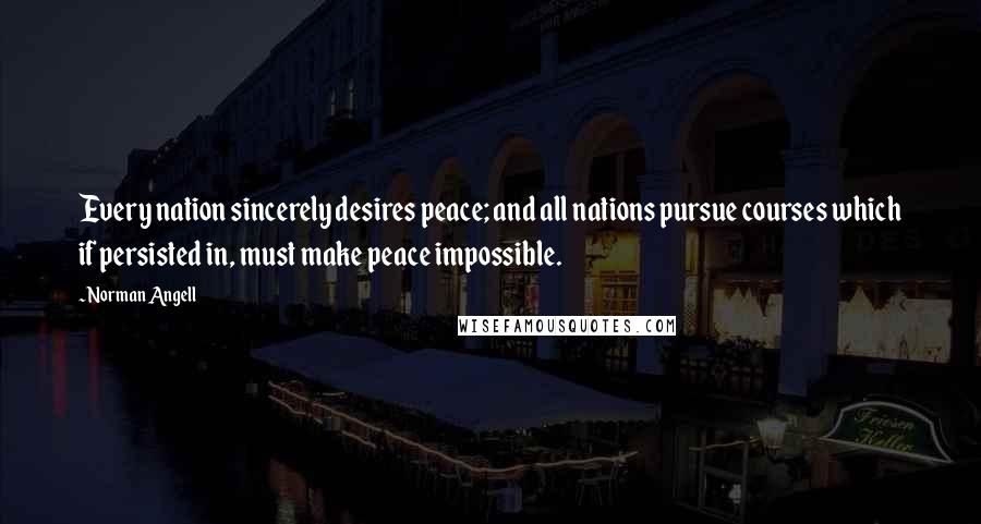 Norman Angell Quotes: Every nation sincerely desires peace; and all nations pursue courses which if persisted in, must make peace impossible.