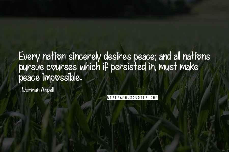 Norman Angell Quotes: Every nation sincerely desires peace; and all nations pursue courses which if persisted in, must make peace impossible.