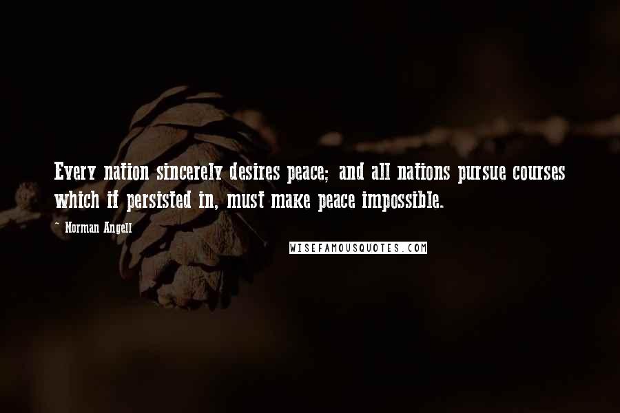 Norman Angell Quotes: Every nation sincerely desires peace; and all nations pursue courses which if persisted in, must make peace impossible.