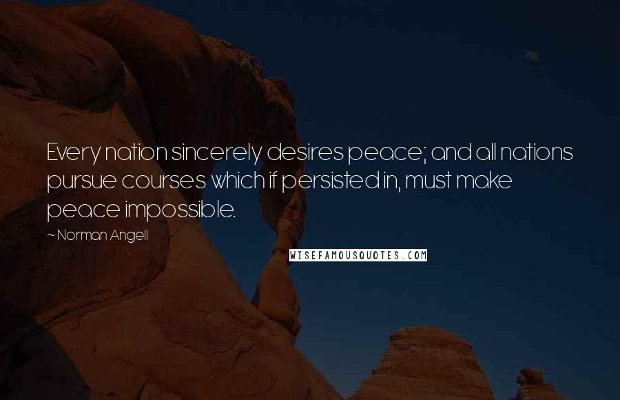 Norman Angell Quotes: Every nation sincerely desires peace; and all nations pursue courses which if persisted in, must make peace impossible.