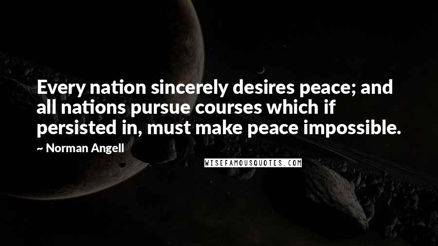 Norman Angell Quotes: Every nation sincerely desires peace; and all nations pursue courses which if persisted in, must make peace impossible.