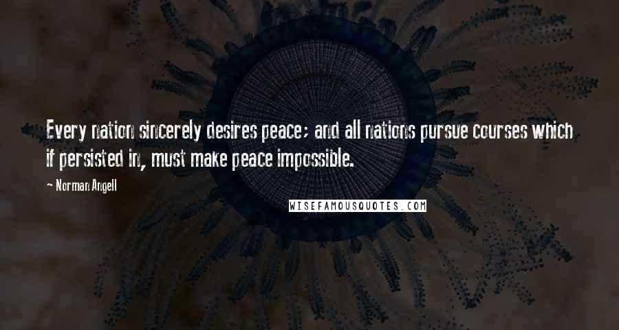 Norman Angell Quotes: Every nation sincerely desires peace; and all nations pursue courses which if persisted in, must make peace impossible.