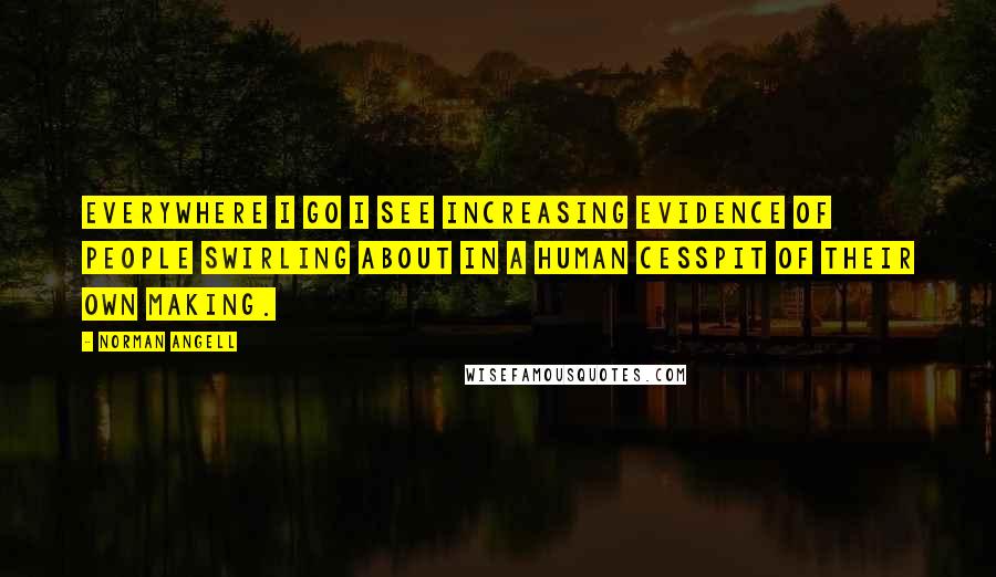 Norman Angell Quotes: Everywhere I go I see increasing evidence of people swirling about in a human cesspit of their own making.