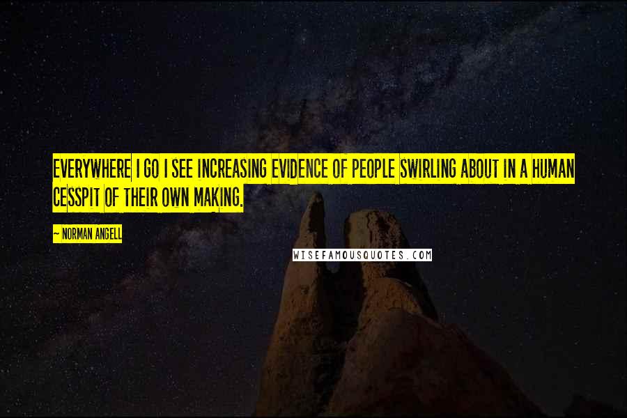 Norman Angell Quotes: Everywhere I go I see increasing evidence of people swirling about in a human cesspit of their own making.