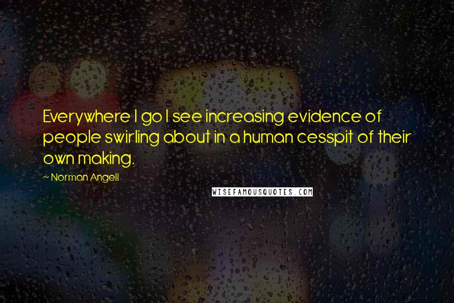 Norman Angell Quotes: Everywhere I go I see increasing evidence of people swirling about in a human cesspit of their own making.