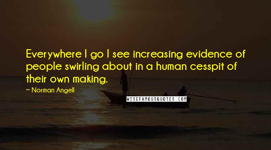 Norman Angell Quotes: Everywhere I go I see increasing evidence of people swirling about in a human cesspit of their own making.