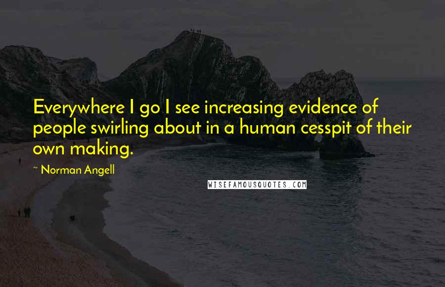 Norman Angell Quotes: Everywhere I go I see increasing evidence of people swirling about in a human cesspit of their own making.