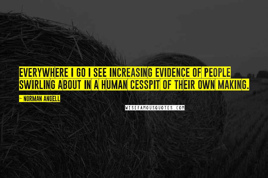 Norman Angell Quotes: Everywhere I go I see increasing evidence of people swirling about in a human cesspit of their own making.