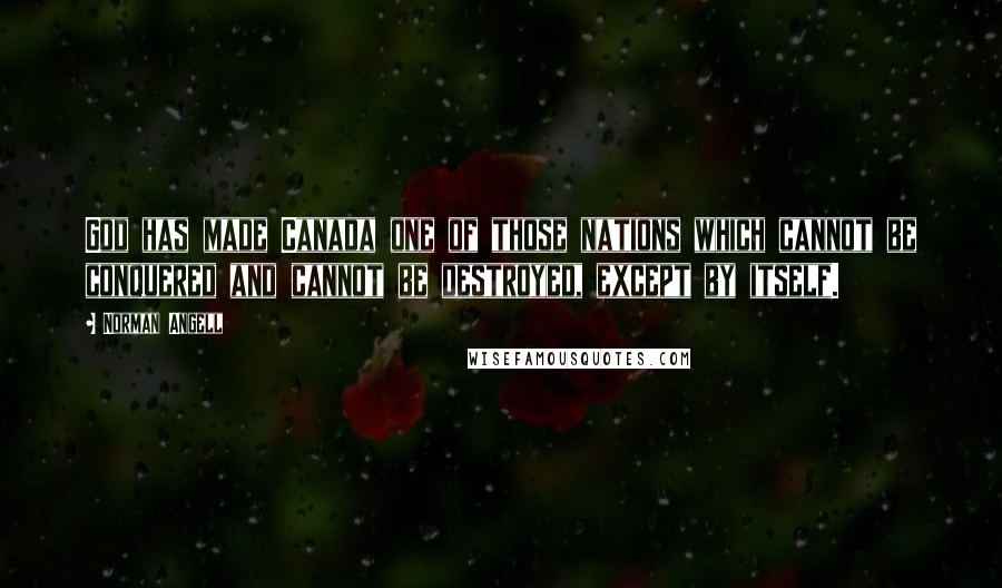 Norman Angell Quotes: God has made Canada one of those nations which cannot be conquered and cannot be destroyed, except by itself.