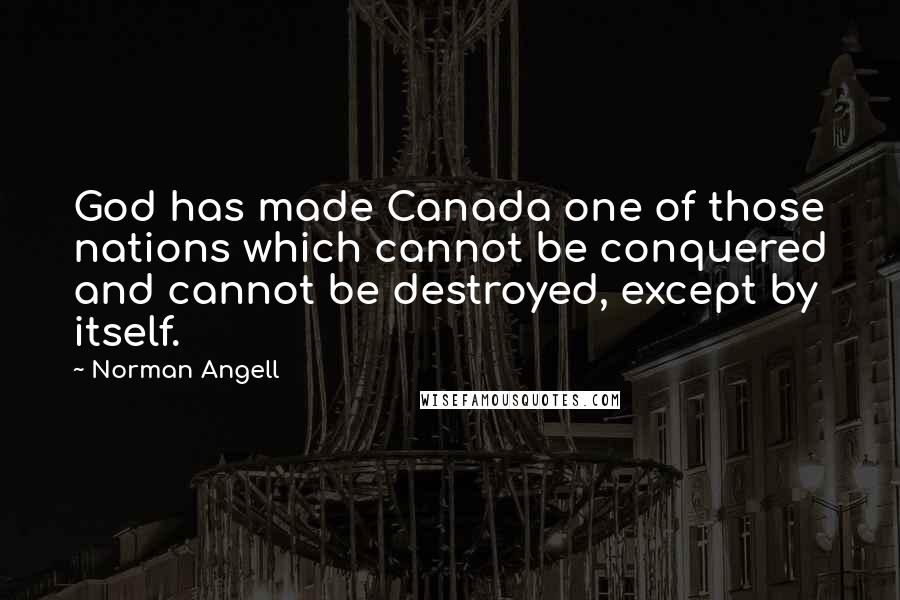 Norman Angell Quotes: God has made Canada one of those nations which cannot be conquered and cannot be destroyed, except by itself.