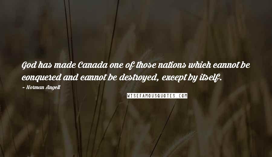 Norman Angell Quotes: God has made Canada one of those nations which cannot be conquered and cannot be destroyed, except by itself.