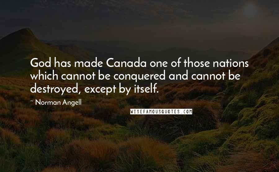 Norman Angell Quotes: God has made Canada one of those nations which cannot be conquered and cannot be destroyed, except by itself.