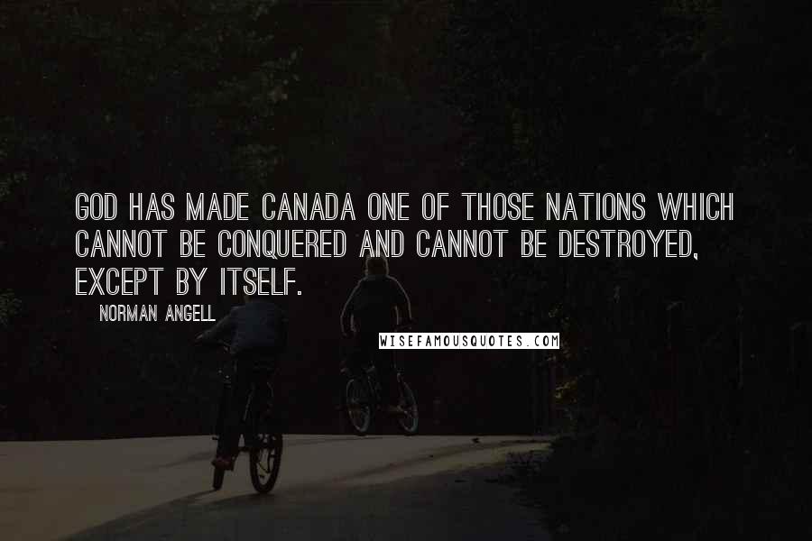 Norman Angell Quotes: God has made Canada one of those nations which cannot be conquered and cannot be destroyed, except by itself.