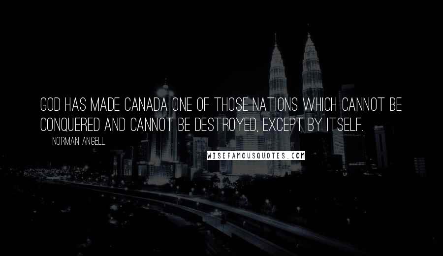 Norman Angell Quotes: God has made Canada one of those nations which cannot be conquered and cannot be destroyed, except by itself.