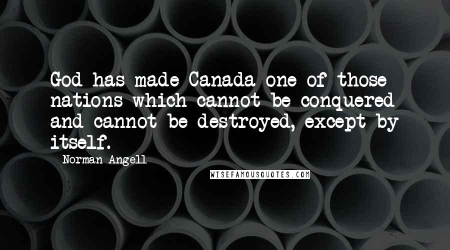 Norman Angell Quotes: God has made Canada one of those nations which cannot be conquered and cannot be destroyed, except by itself.