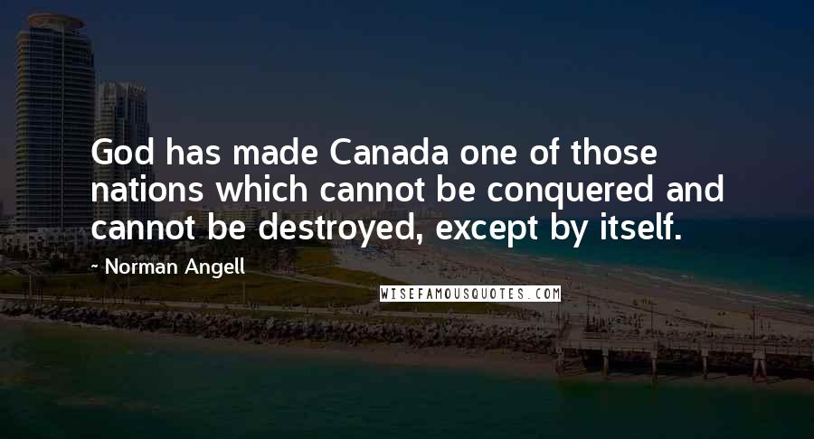 Norman Angell Quotes: God has made Canada one of those nations which cannot be conquered and cannot be destroyed, except by itself.