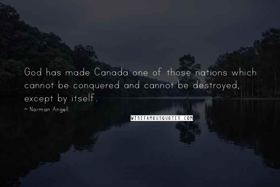 Norman Angell Quotes: God has made Canada one of those nations which cannot be conquered and cannot be destroyed, except by itself.