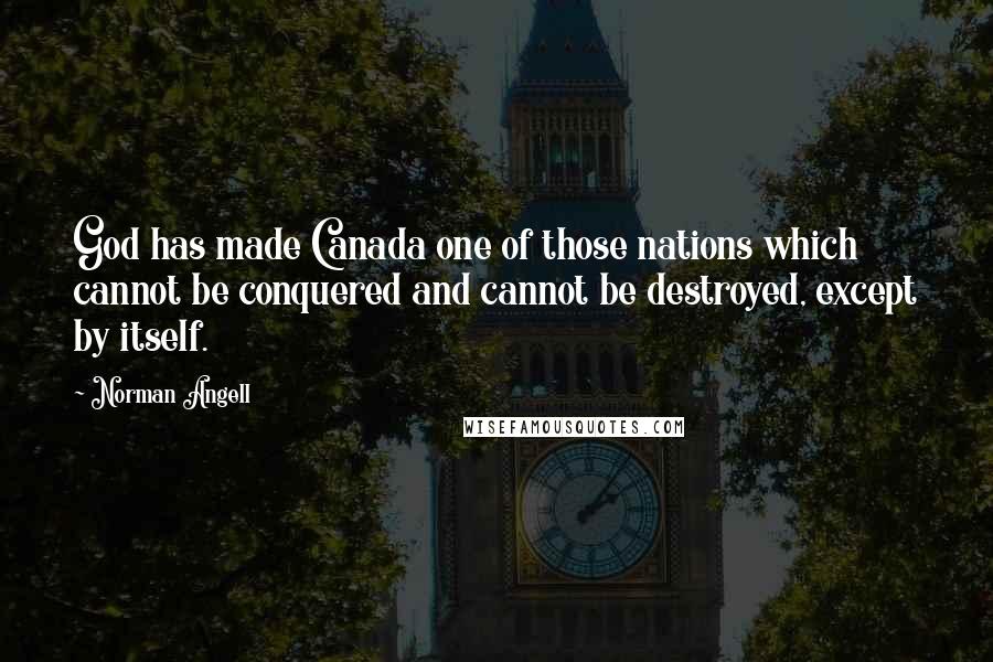 Norman Angell Quotes: God has made Canada one of those nations which cannot be conquered and cannot be destroyed, except by itself.