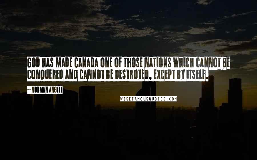 Norman Angell Quotes: God has made Canada one of those nations which cannot be conquered and cannot be destroyed, except by itself.