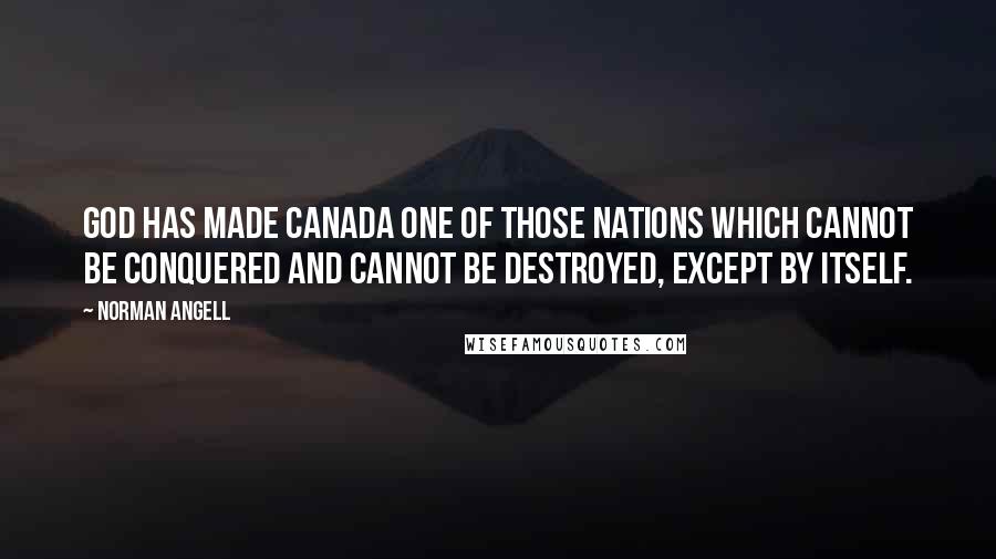 Norman Angell Quotes: God has made Canada one of those nations which cannot be conquered and cannot be destroyed, except by itself.