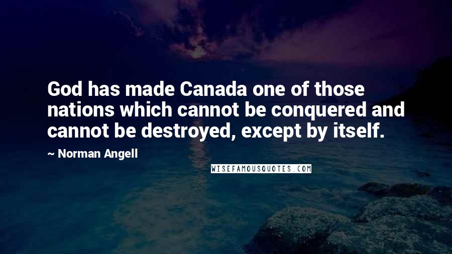 Norman Angell Quotes: God has made Canada one of those nations which cannot be conquered and cannot be destroyed, except by itself.