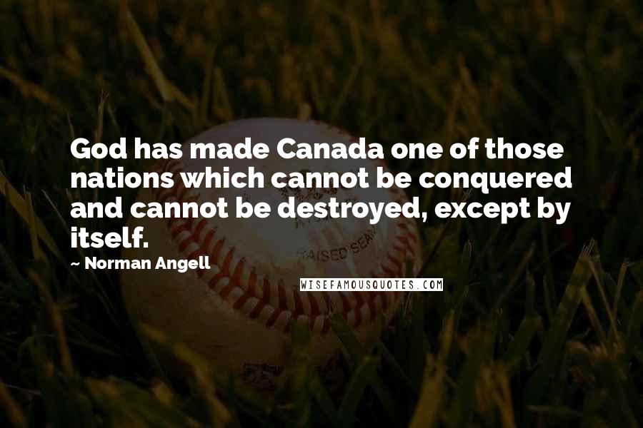 Norman Angell Quotes: God has made Canada one of those nations which cannot be conquered and cannot be destroyed, except by itself.