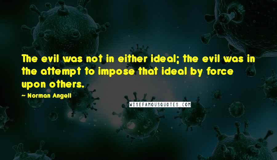 Norman Angell Quotes: The evil was not in either ideal; the evil was in the attempt to impose that ideal by force upon others.