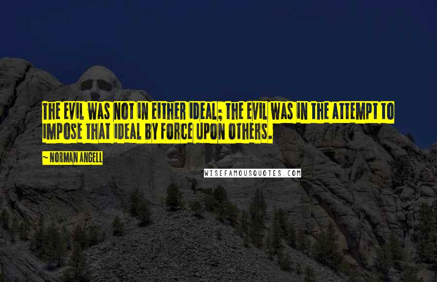 Norman Angell Quotes: The evil was not in either ideal; the evil was in the attempt to impose that ideal by force upon others.