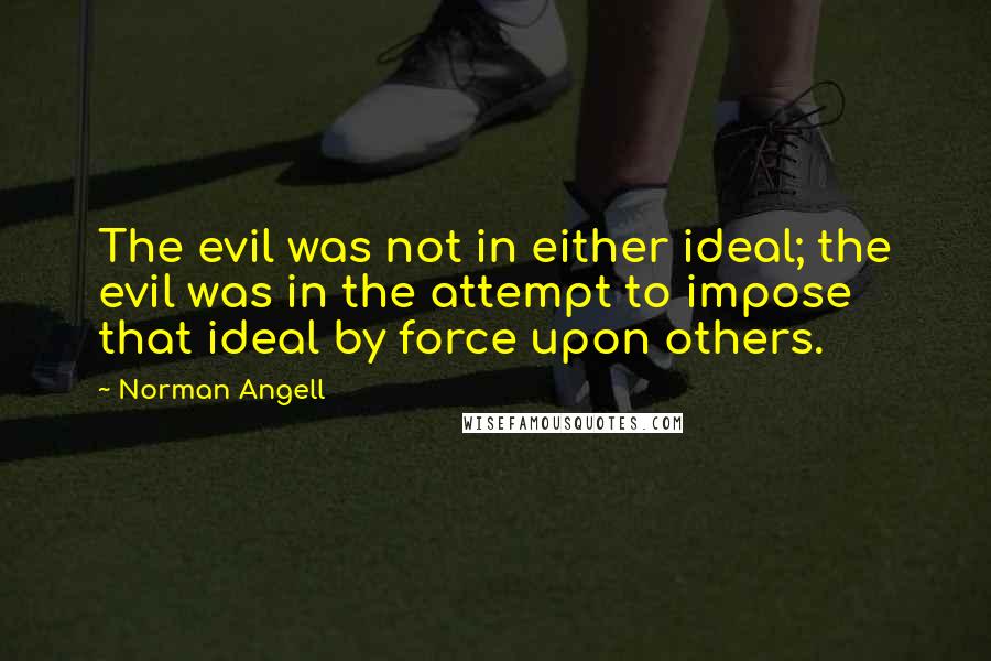 Norman Angell Quotes: The evil was not in either ideal; the evil was in the attempt to impose that ideal by force upon others.