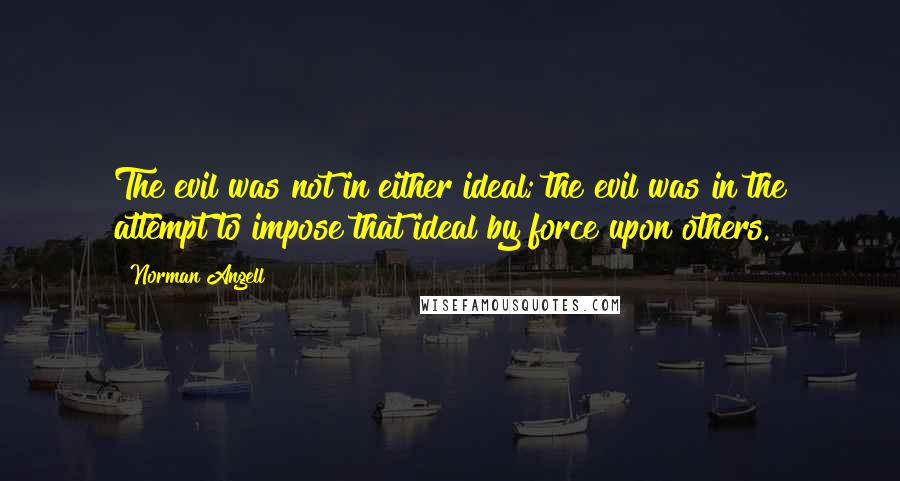 Norman Angell Quotes: The evil was not in either ideal; the evil was in the attempt to impose that ideal by force upon others.