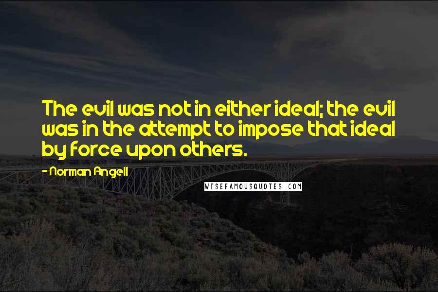 Norman Angell Quotes: The evil was not in either ideal; the evil was in the attempt to impose that ideal by force upon others.