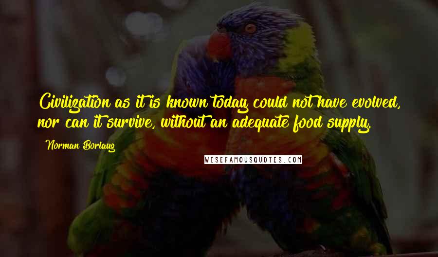 Norman Borlaug Quotes: Civilization as it is known today could not have evolved, nor can it survive, without an adequate food supply.