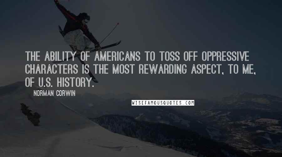 Norman Corwin Quotes: The ability of Americans to toss off oppressive characters is the most rewarding aspect, to me, of U.S. history.