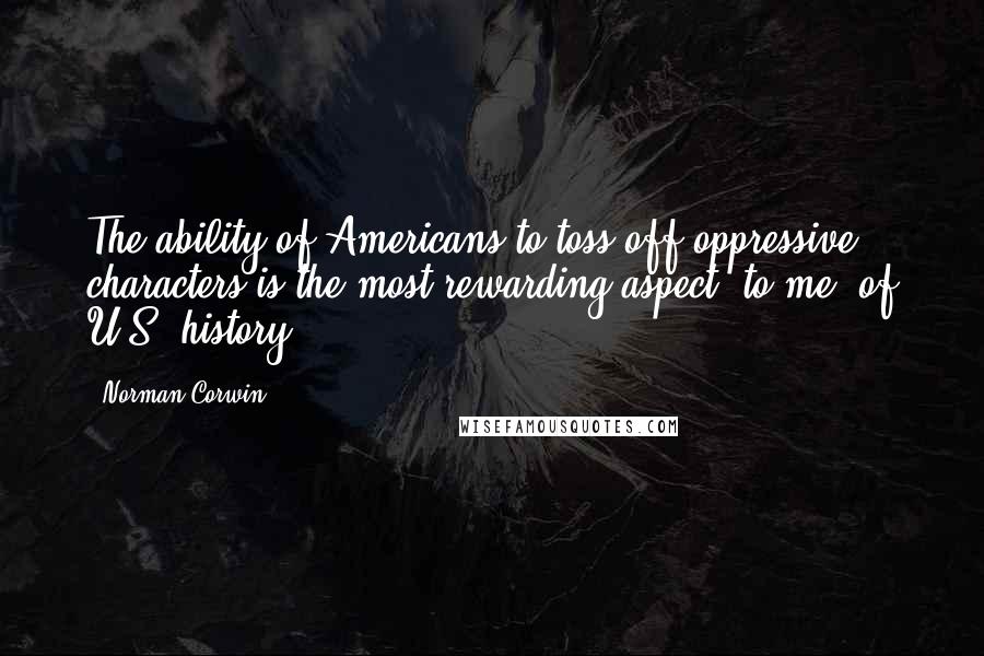 Norman Corwin Quotes: The ability of Americans to toss off oppressive characters is the most rewarding aspect, to me, of U.S. history.