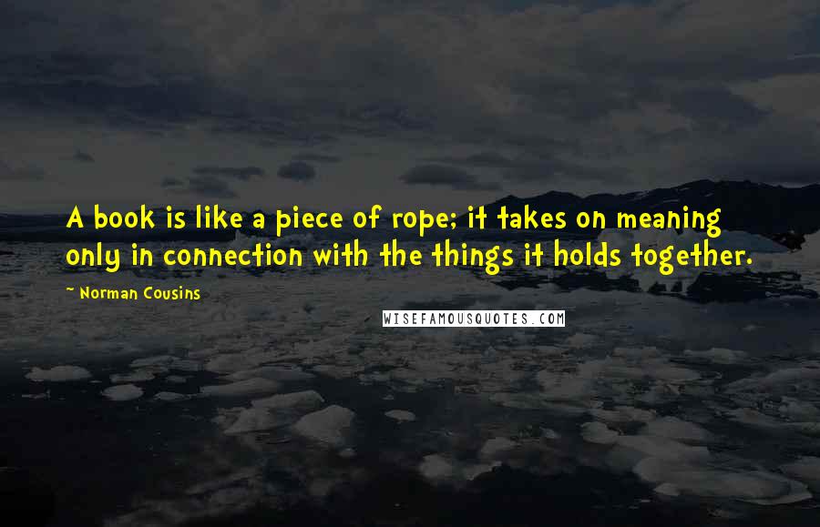 Norman Cousins Quotes: A book is like a piece of rope; it takes on meaning only in connection with the things it holds together.