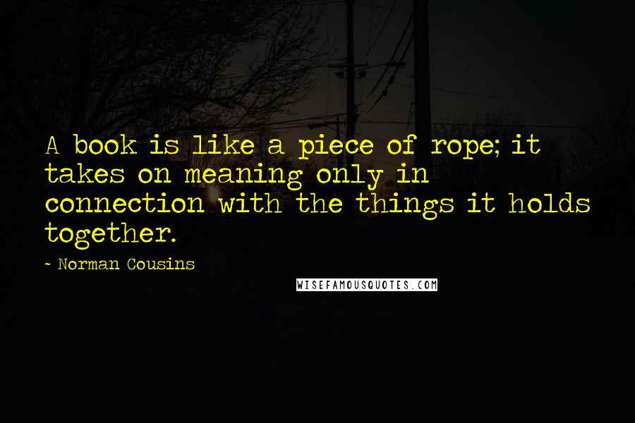 Norman Cousins Quotes: A book is like a piece of rope; it takes on meaning only in connection with the things it holds together.