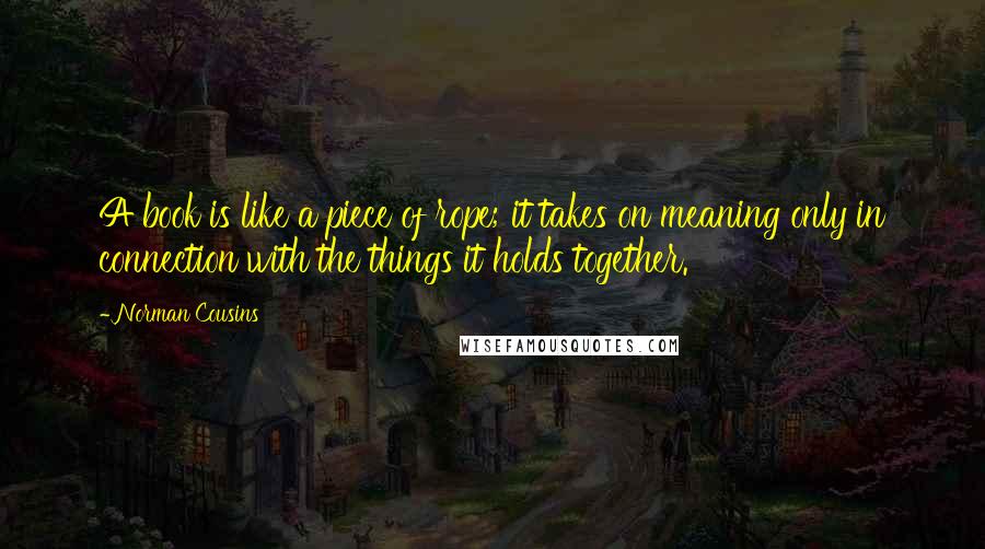 Norman Cousins Quotes: A book is like a piece of rope; it takes on meaning only in connection with the things it holds together.